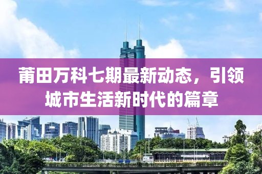 莆田万科七期最新动态，引领城市生活新时代的篇章