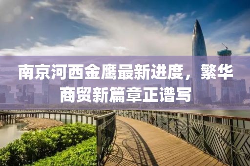 南京河西金鹰最新进度，繁华商贸新篇章正谱写