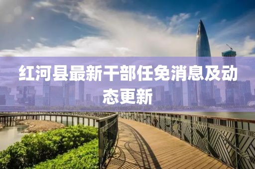 红河县最新干部任免消息及动态更新