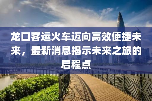 龙口客运火车迈向高效便捷未来，最新消息揭示未来之旅的启程点