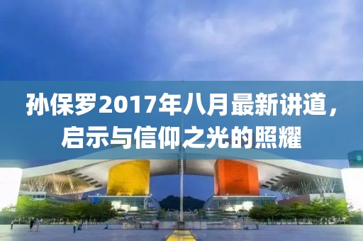 孙保罗2017年八月最新讲道，启示与信仰之光的照耀