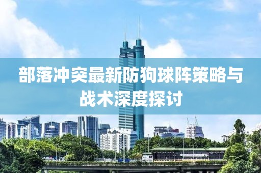 部落冲突最新防狗球阵策略与战术深度探讨