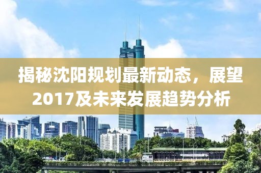 揭秘沈阳规划最新动态，展望2017及未来发展趋势分析