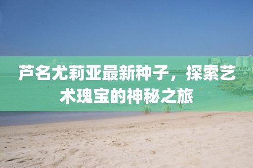 芦名尤莉亚最新种子，探索艺术瑰宝的神秘之旅