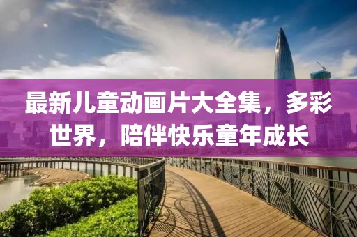 最新儿童动画片大全集，多彩世界，陪伴快乐童年成长
