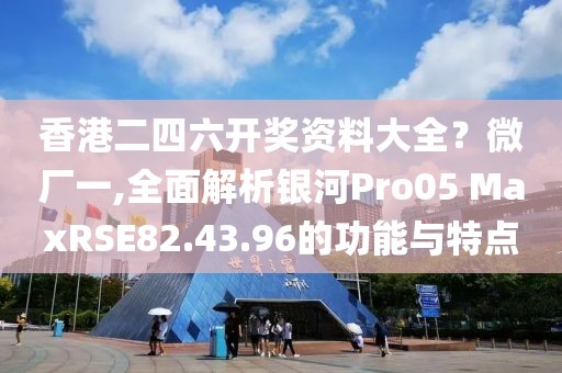 香港二四六开奖资料大全？微厂一,全面解析银河Pro05 MaxRSE82.43.96的功能与特点