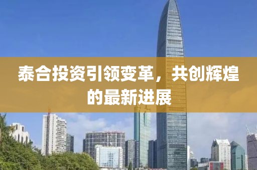 泰合投资引领变革，共创辉煌的最新进展
