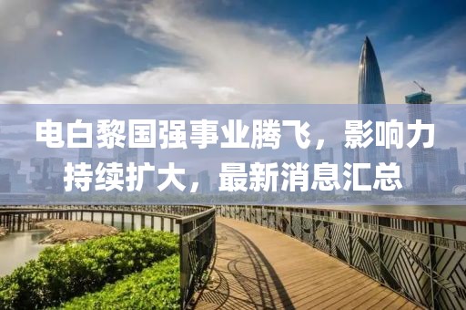 电白黎国强事业腾飞，影响力持续扩大，最新消息汇总