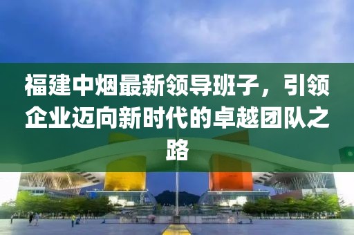 福建中烟最新领导班子，引领企业迈向新时代的卓越团队之路
