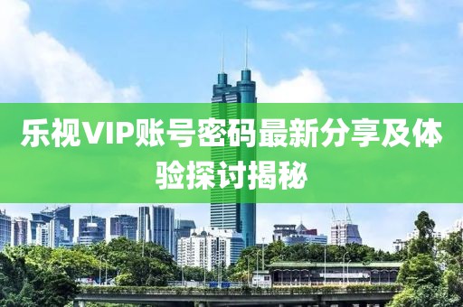 乐视VIP账号密码最新分享及体验探讨揭秘