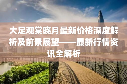 大足观棠晓月最新价格深度解析及前景展望——最新行情资讯全解析