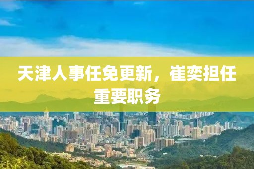 天津人事任免更新，崔奕担任重要职务