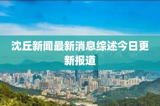 沈丘新闻最新消息综述今日更新报道