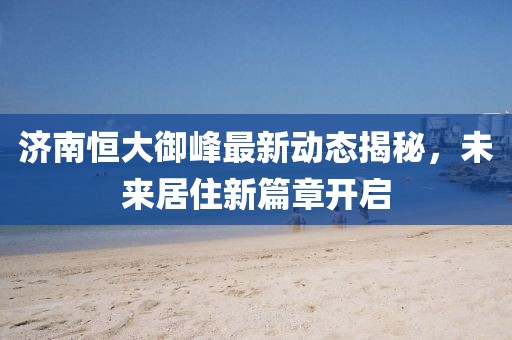 济南恒大御峰最新动态揭秘，未来居住新篇章开启
