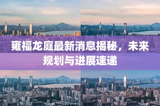 雍福龙庭最新消息揭秘，未来规划与进展速递