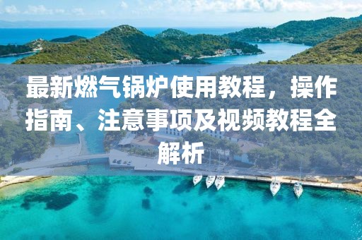 最新燃气锅炉使用教程，操作指南、注意事项及视频教程全解析