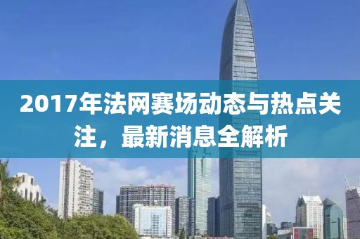2017年法网赛场动态与热点关注，最新消息全解析