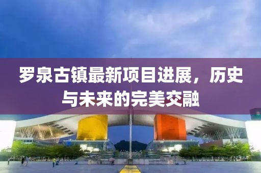 罗泉古镇最新项目进展，历史与未来的完美交融