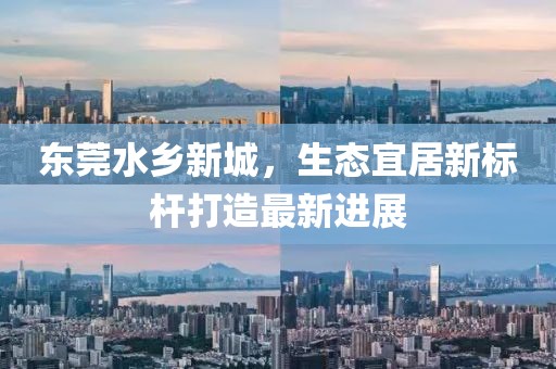 东莞水乡新城，生态宜居新标杆打造最新进展