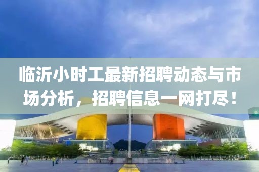 临沂小时工最新招聘动态与市场分析，招聘信息一网打尽！