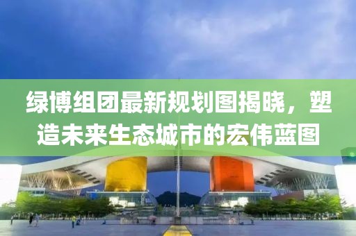 绿博组团最新规划图揭晓，塑造未来生态城市的宏伟蓝图