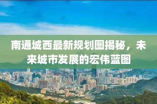南通城西最新规划图揭秘，未来城市发展的宏伟蓝图