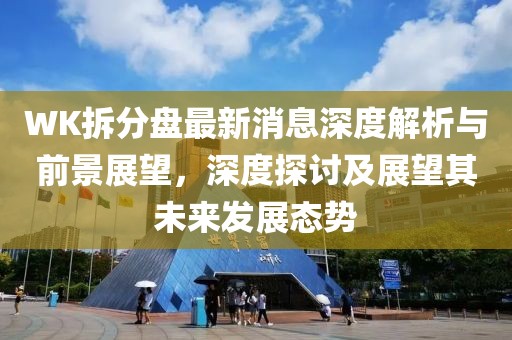 WK拆分盘最新消息深度解析与前景展望，深度探讨及展望其未来发展态势