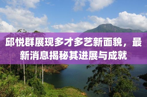 邱悦群展现多才多艺新面貌，最新消息揭秘其进展与成就