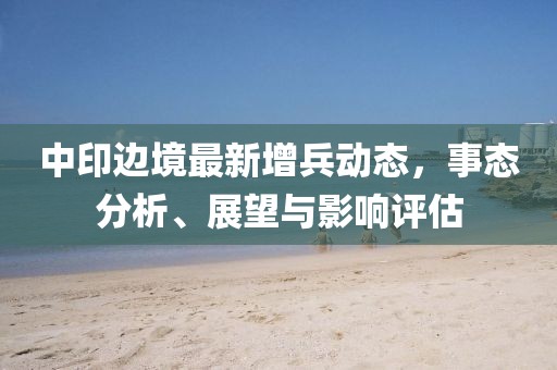 中印边境最新增兵动态，事态分析、展望与影响评估