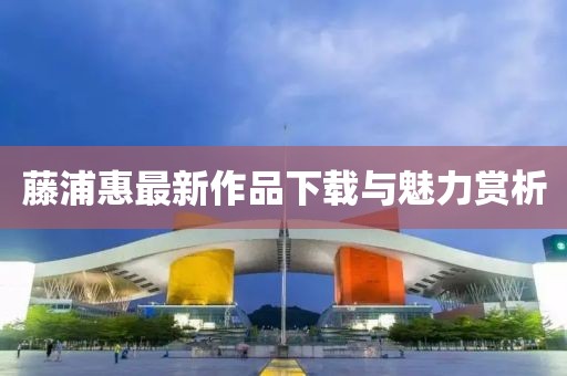 藤浦惠最新作品下载与魅力赏析