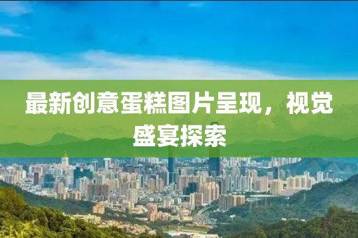 最新创意蛋糕图片呈现，视觉盛宴探索