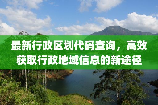 最新行政区划代码查询，高效获取行政地域信息的新途径