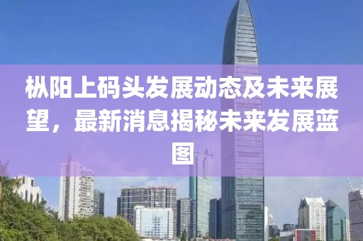 枞阳上码头发展动态及未来展望，最新消息揭秘未来发展蓝图