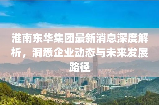 淮南东华集团最新消息深度解析，洞悉企业动态与未来发展路径