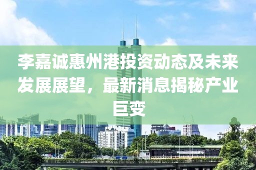 李嘉诚惠州港投资动态及未来发展展望，最新消息揭秘产业巨变