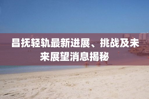 昌抚轻轨最新进展、挑战及未来展望消息揭秘