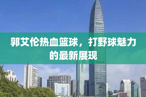 郭艾伦热血篮球，打野球魅力的最新展现