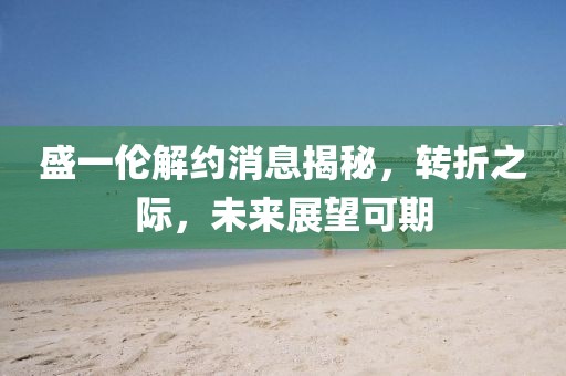 盛一伦解约消息揭秘，转折之际，未来展望可期