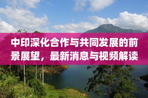 中印深化合作与共同发展的前景展望，最新消息与视频解读