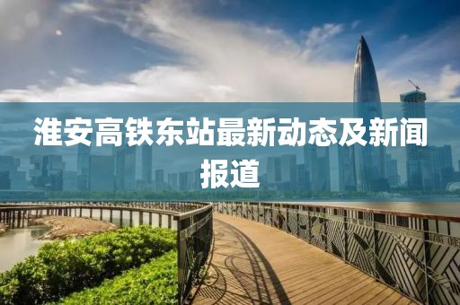 淮安高铁东站最新动态及新闻报道