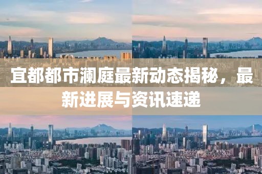 宜都都市澜庭最新动态揭秘，最新进展与资讯速递