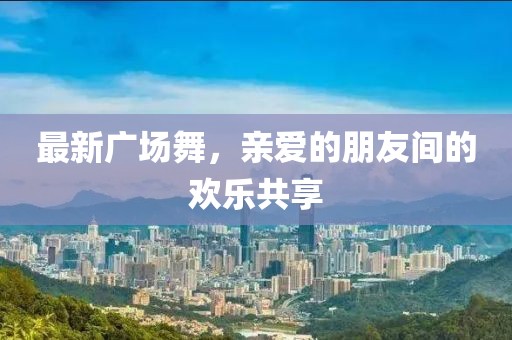 最新广场舞，亲爱的朋友间的欢乐共享