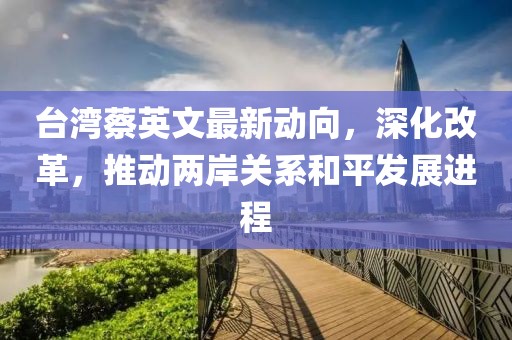 台湾蔡英文最新动向，深化改革，推动两岸关系和平发展进程