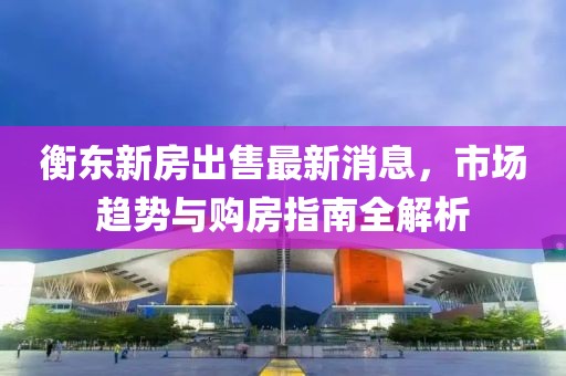 衡东新房出售最新消息，市场趋势与购房指南全解析