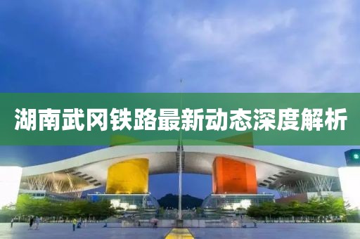 湖南武冈铁路最新动态深度解析