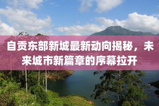 自贡东部新城最新动向揭秘，未来城市新篇章的序幕拉开