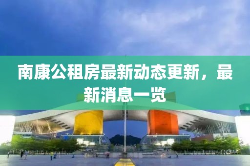 南康公租房最新动态更新，最新消息一览