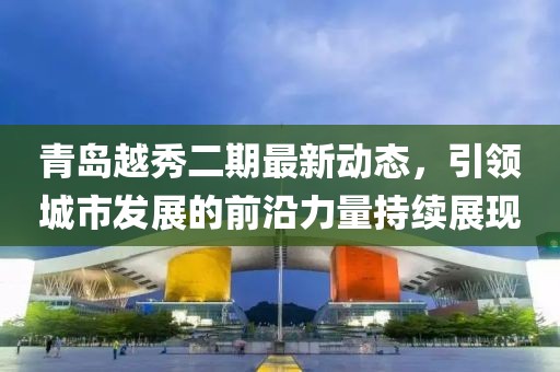 青岛越秀二期最新动态，引领城市发展的前沿力量持续展现