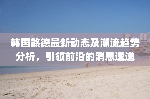韩国煞德最新动态及潮流趋势分析，引领前沿的消息速递