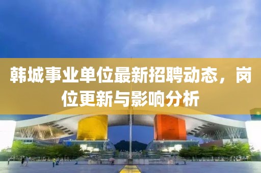 韩城事业单位最新招聘动态，岗位更新与影响分析
